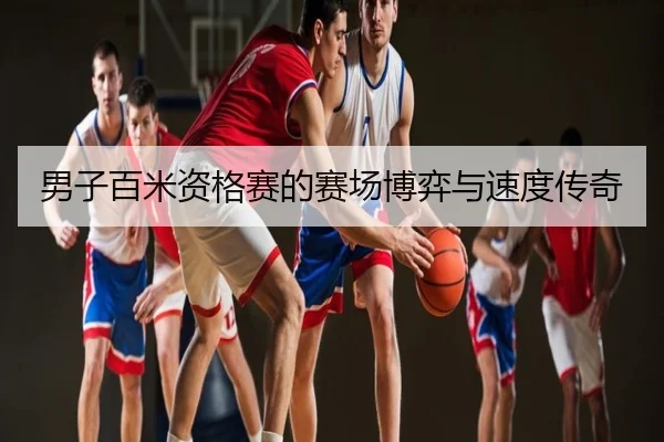 男子百米资格赛的赛场博弈与速度传奇