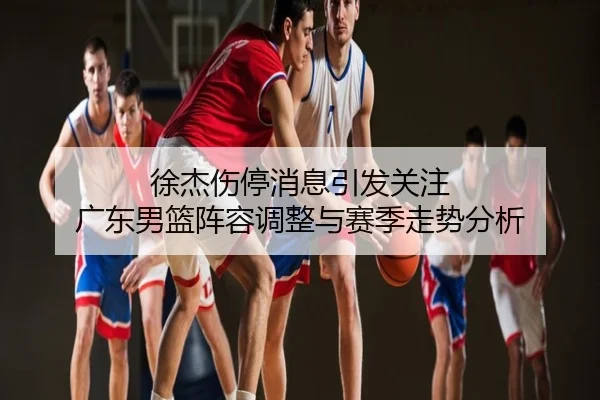 徐杰伤停消息引发关注 广东男篮阵容调整与赛季走势分析
