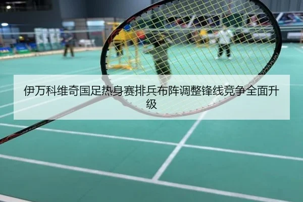 伊万科维奇国足热身赛排兵布阵调整锋线竞争全面升级